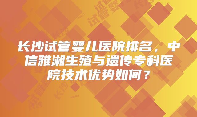 长沙试管婴儿医院排名，中信雅湘生殖与遗传专科医院技术优势如何？
