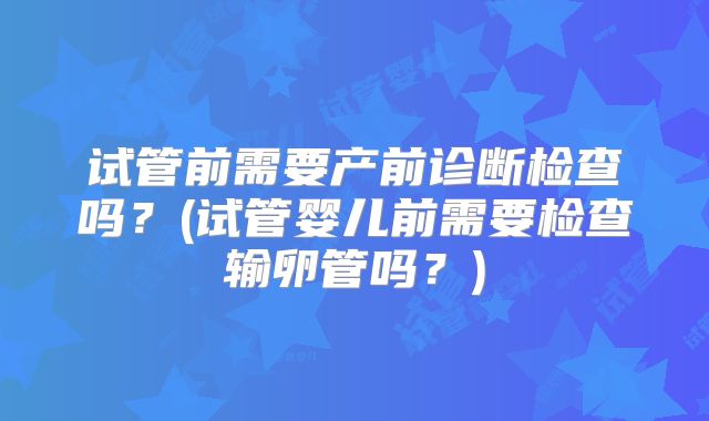 试管前需要产前诊断检查吗？(试管婴儿前需要检查输卵管吗？)