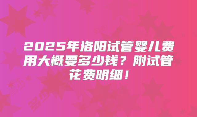 2025年洛阳试管婴儿费用大概要多少钱？附试管花费明细！