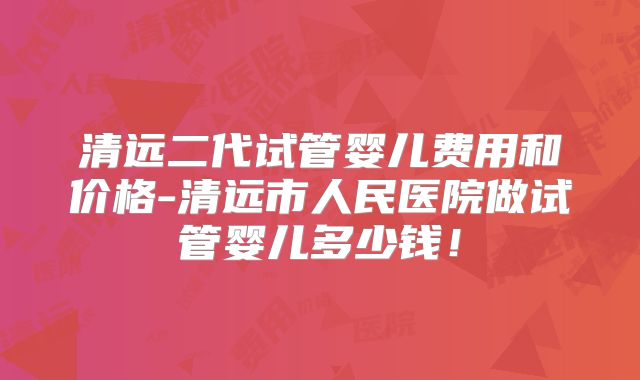 清远二代试管婴儿费用和价格-清远市人民医院做试管婴儿多少钱！