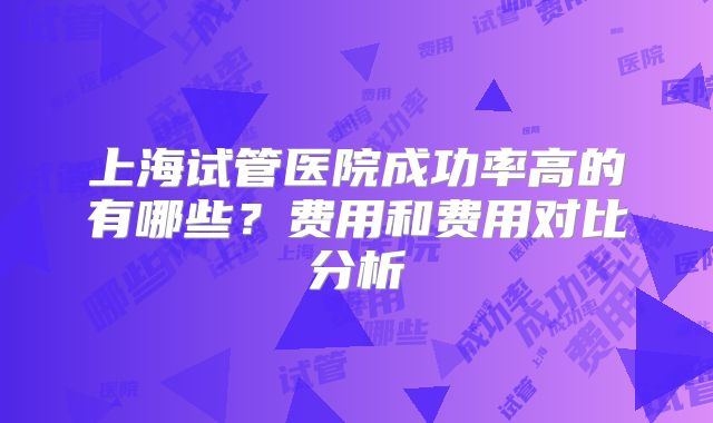 上海试管医院成功率高的有哪些？费用和费用对比分析