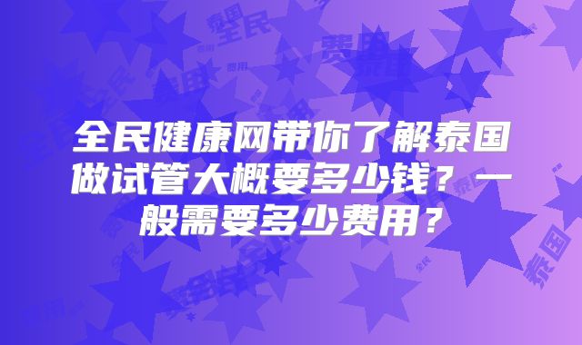 全民健康网带你了解泰国做试管大概要多少钱？一般需要多少费用？