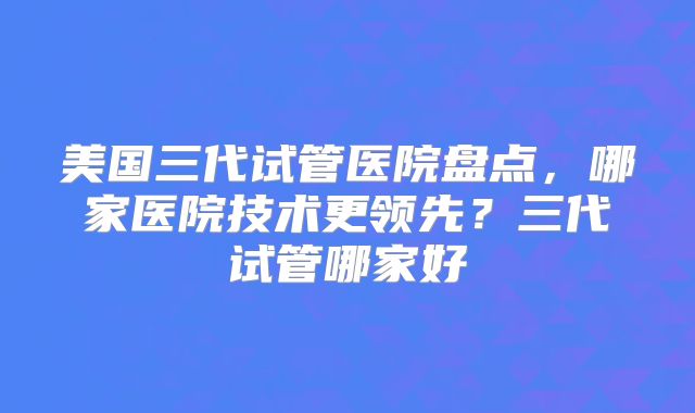 美国三代试管医院盘点，哪家医院技术更领先？三代试管哪家好