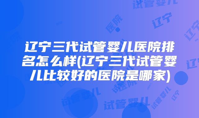 辽宁三代试管婴儿医院排名怎么样(辽宁三代试管婴儿比较好的医院是哪家)