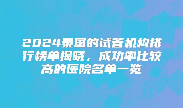 2024泰国的试管机构排行榜单揭晓，成功率比较高的医院名单一览