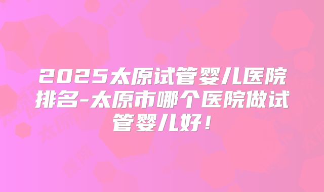 2025太原试管婴儿医院排名-太原市哪个医院做试管婴儿好!