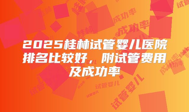 2025桂林试管婴儿医院排名比较好,附试管费用及成功率
