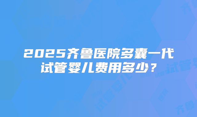 2025齐鲁医院多囊一代试管婴儿费用多少？