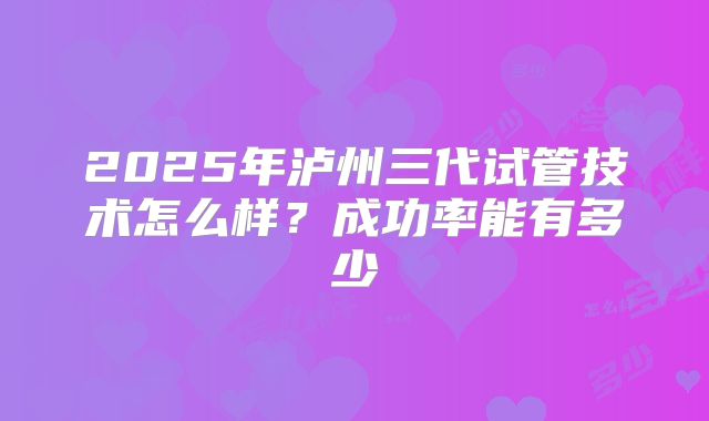 2025年泸州三代试管技术怎么样?成功率能有多少