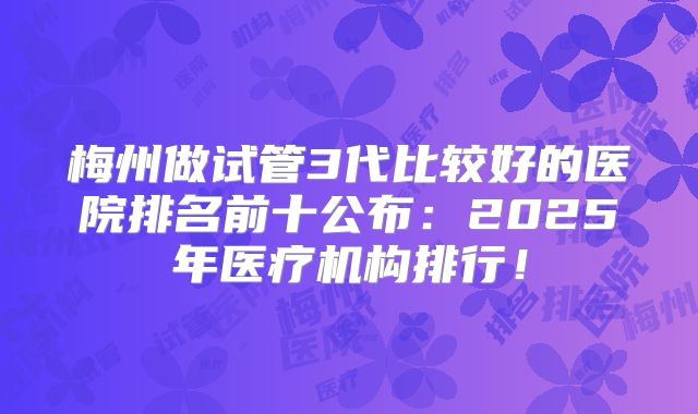 梅州做试管3代比较好的医院排名前十公布：2025年医疗机构排行！