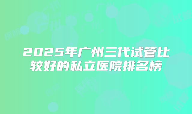 2025年广州三代试管比较好的私立医院排名榜
