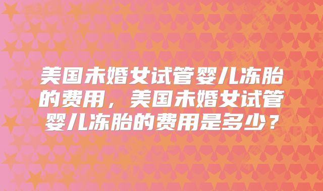 美国未婚女试管婴儿冻胎的费用，美国未婚女试管婴儿冻胎的费用是多少？