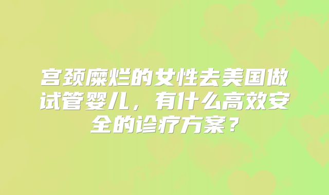 宫颈糜烂的女性去美国做试管婴儿,有什么高效安全的诊疗方案?
