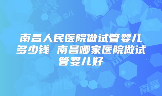 南昌人民医院做试管婴儿多少钱 南昌哪家医院做试管婴儿好
