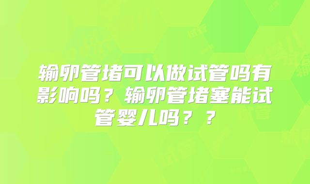 输卵管堵可以做试管吗有影响吗？输卵管堵塞能试管婴儿吗？？