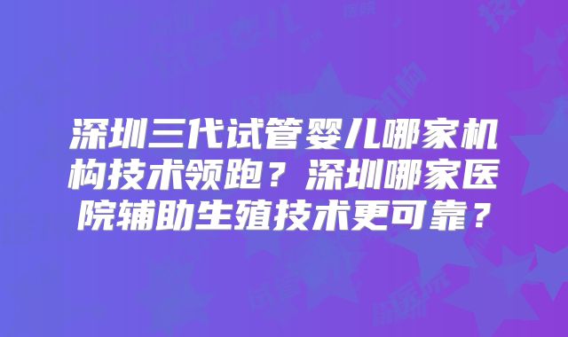 深圳三代试管婴儿哪家机构技术领跑？深圳哪家医院辅助生殖技术更可靠？