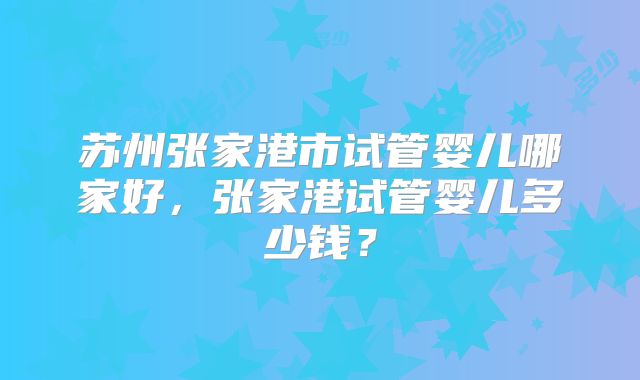 苏州张家港市试管婴儿哪家好，张家港试管婴儿多少钱？