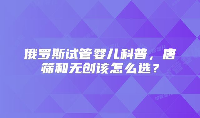 俄罗斯试管婴儿科普，唐筛和无创该怎么选？