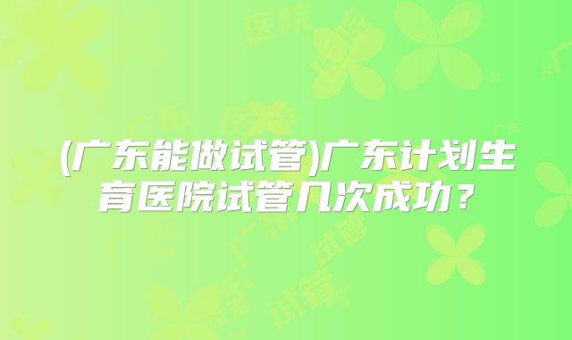 (广东能做试管)广东计划生育医院试管几次成功？