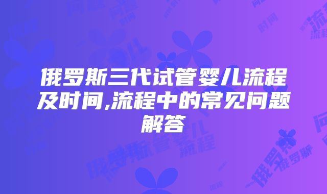 俄罗斯三代试管婴儿流程及时间,流程中的常见问题解答