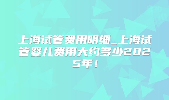 上海试管费用明细_上海试管婴儿费用大约多少2025年！