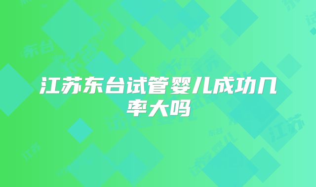 江苏东台试管婴儿成功几率大吗