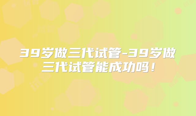 39岁做三代试管-39岁做三代试管能成功吗！