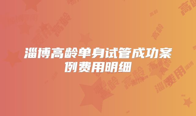 淄博高龄单身试管成功案例费用明细