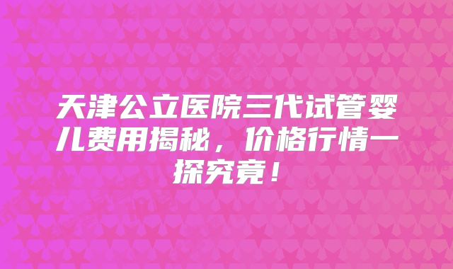 天津公立医院三代试管婴儿费用揭秘，价格行情一探究竟！