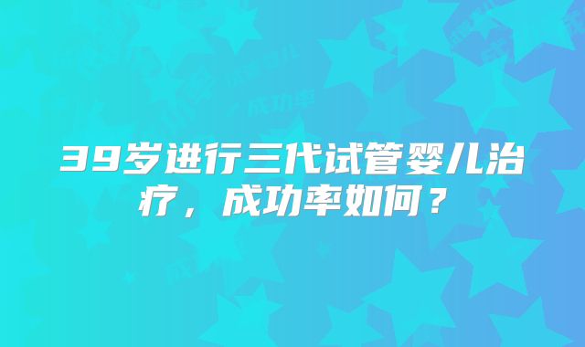 39岁进行三代试管婴儿治疗，成功率如何？