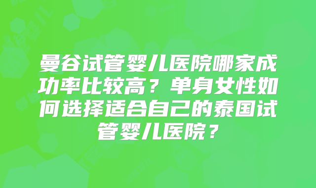 曼谷试管婴儿医院哪家成功率比较高？单身女性如何选择适合自己的泰国试管婴儿医院？
