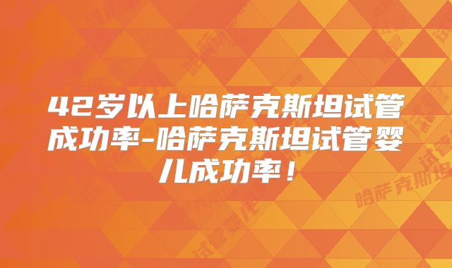 42岁以上哈萨克斯坦试管成功率-哈萨克斯坦试管婴儿成功率！