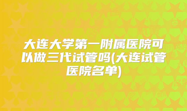 大连大学第一附属医院可以做三代试管吗(大连试管医院名单)