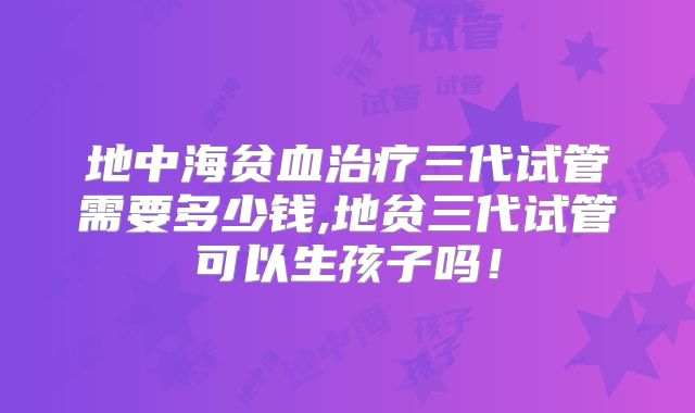 地中海贫血治疗三代试管需要多少钱,地贫三代试管可以生孩子吗！