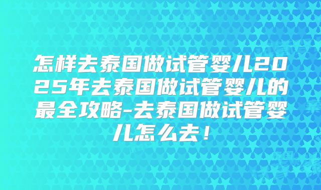 怎样去泰国做试管婴儿2025年去泰国做试管婴儿的最全攻略-去泰国做试管婴儿怎么去！