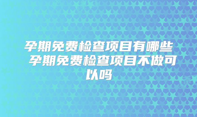 孕期免费检查项目有哪些 孕期免费检查项目不做可以吗