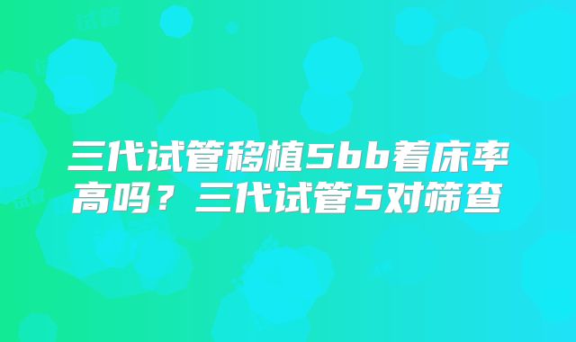 三代试管移植5bb着床率高吗？三代试管5对筛查