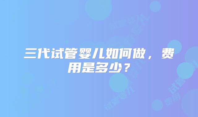 三代试管婴儿如何做，费用是多少？
