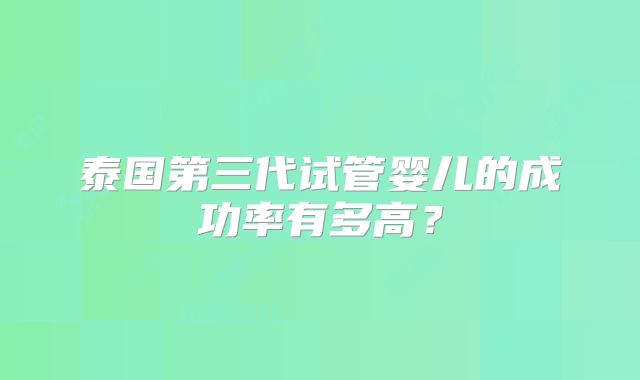 泰国第三代试管婴儿的成功率有多高？