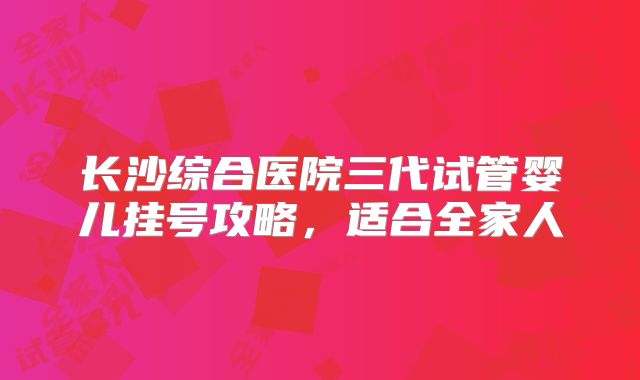 长沙综合医院三代试管婴儿挂号攻略，适合全家人