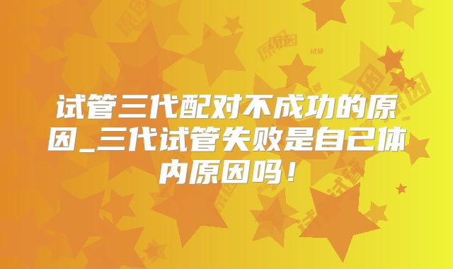 试管三代配对不成功的原因_三代试管失败是自己体内原因吗！