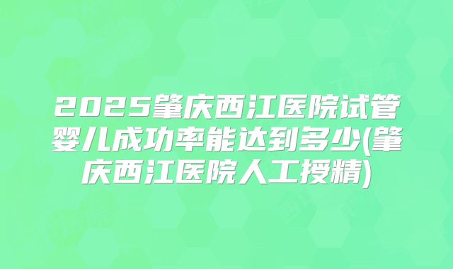 2025肇庆西江医院试管婴儿成功率能达到多少(肇庆西江医院人工授精)