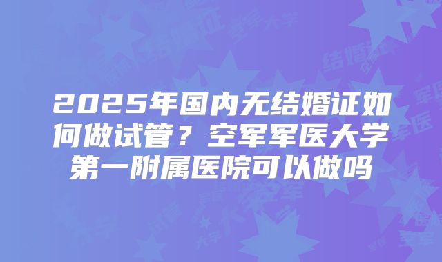 2025年国内无结婚证如何做试管？空军军医大学第一附属医院可以做吗