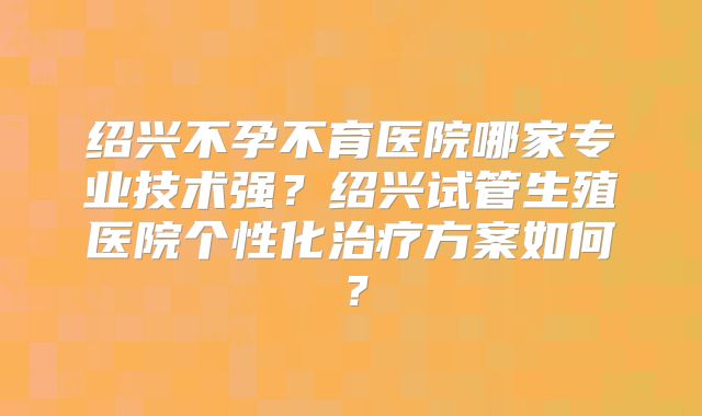 绍兴不孕不育医院哪家专业技术强？绍兴试管生殖医院个性化治疗方案如何？