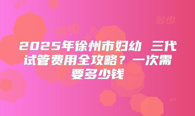 2025年徐州市妇幼 三代试管费用全攻略？一次需要多少钱