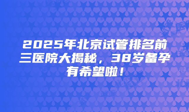 2025年北京试管排名前三医院大揭秘，38岁备孕有希望啦！