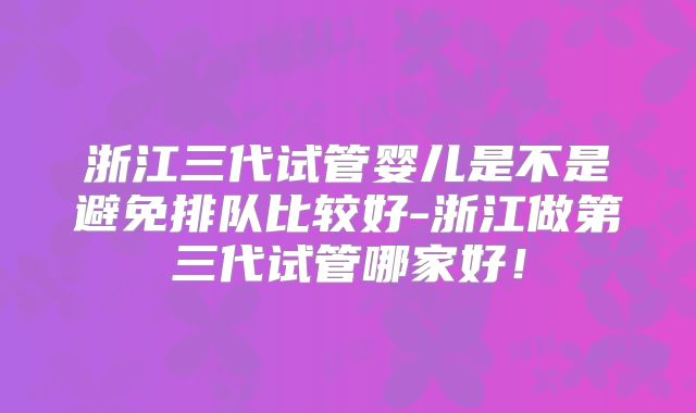 浙江三代试管婴儿是不是避免排队比较好-浙江做第三代试管哪家好！