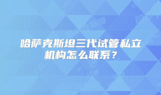 哈萨克斯坦三代试管私立机构怎么联系？