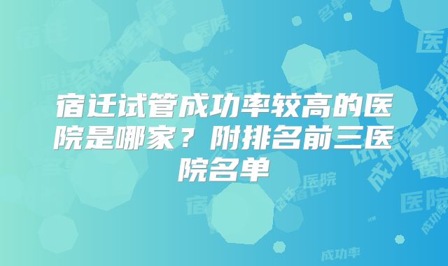 宿迁试管成功率较高的医院是哪家？附排名前三医院名单