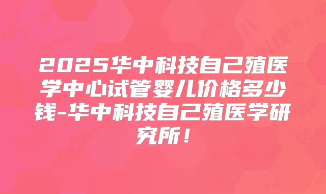 2025华中科技自己殖医学中心试管婴儿价格多少钱-华中科技自己殖医学研究所！
